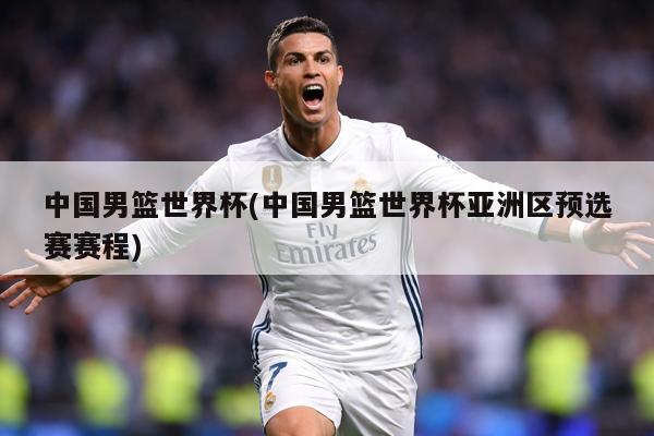 中国男篮世界杯(中国男篮世界杯亚洲区预选赛赛程)