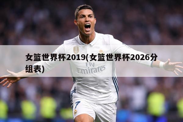 女篮世界杯2019(女篮世界杯2026分组表)