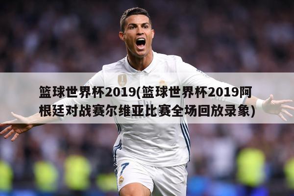 篮球世界杯2019(篮球世界杯2019阿根廷对战赛尔维亚比赛全场回放录象)