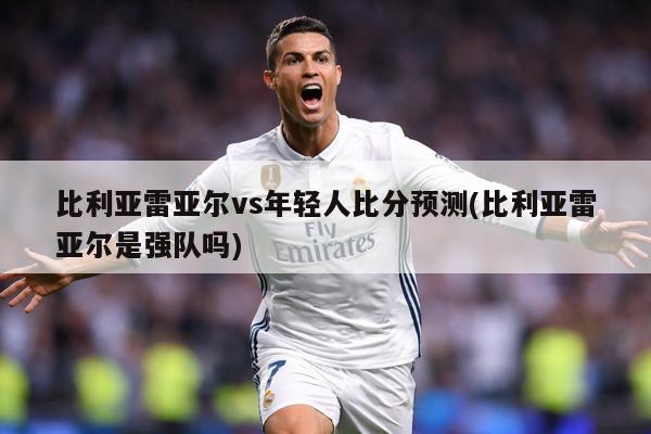 比利亚雷亚尔vs年轻人比分预测(比利亚雷亚尔是强队吗)