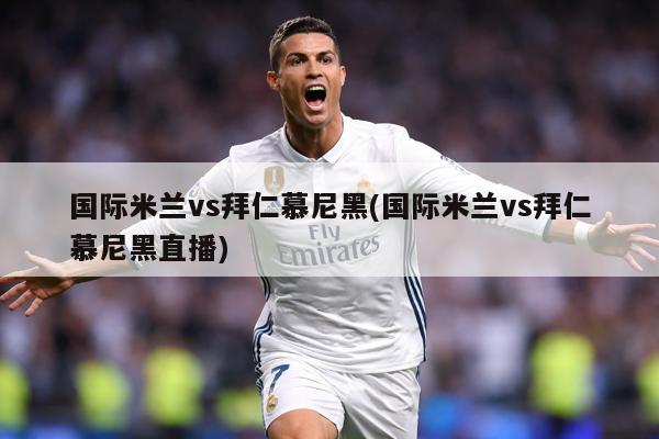 國際米蘭vs拜仁慕尼黑(國際米蘭vs拜仁慕尼黑直播)