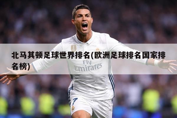 北馬其頓足球世界排名(歐洲足球排名國(guó)家排名榜)