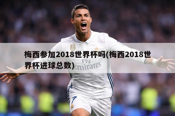 梅西參加2018世界杯嗎(梅西2018世界杯進(jìn)球總數(shù))