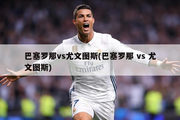 巴塞羅那vs尤文圖斯(巴塞羅那 vs 尤文圖斯)