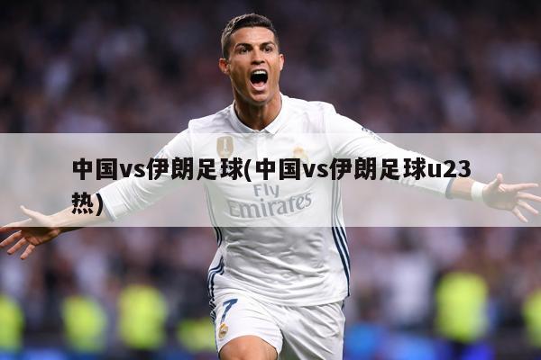 中国vs伊朗足球(中国vs伊朗足球u23热)