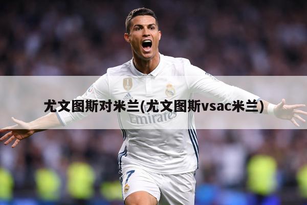 尤文图斯对米兰(尤文图斯vsac米兰)