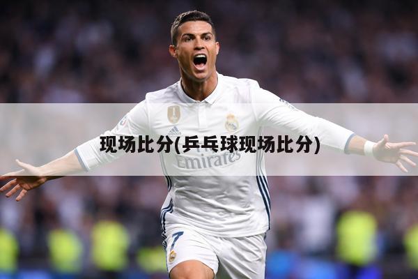 现场比分(乒乓球现场比分)